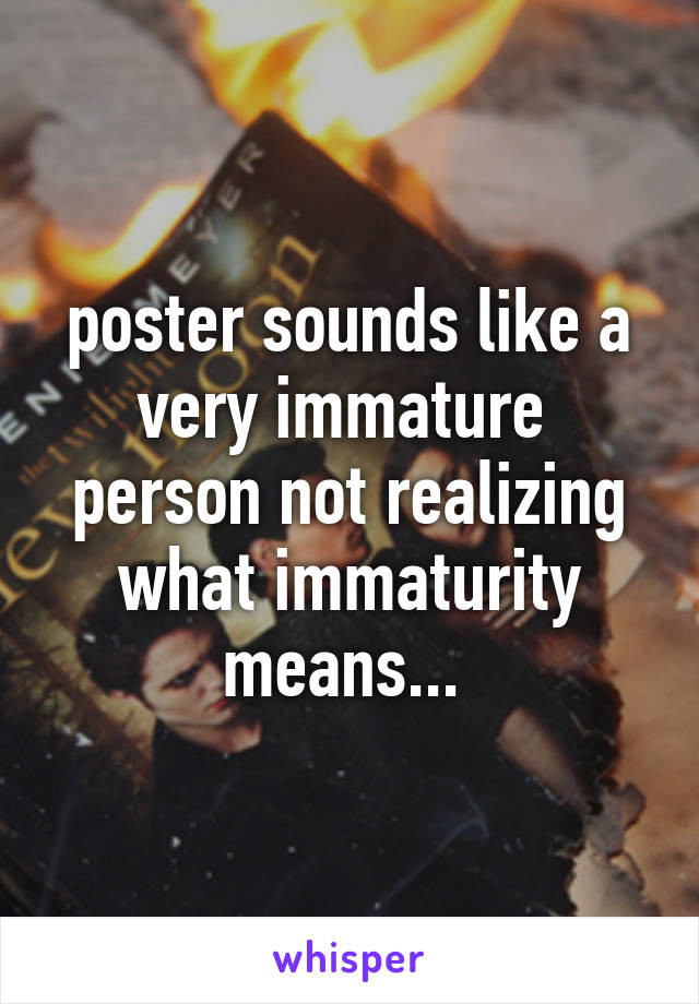 poster sounds like a very immature  person not realizing what immaturity means... 