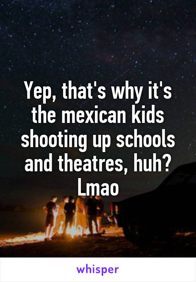 Yep, that's why it's the mexican kids shooting up schools and theatres, huh? Lmao