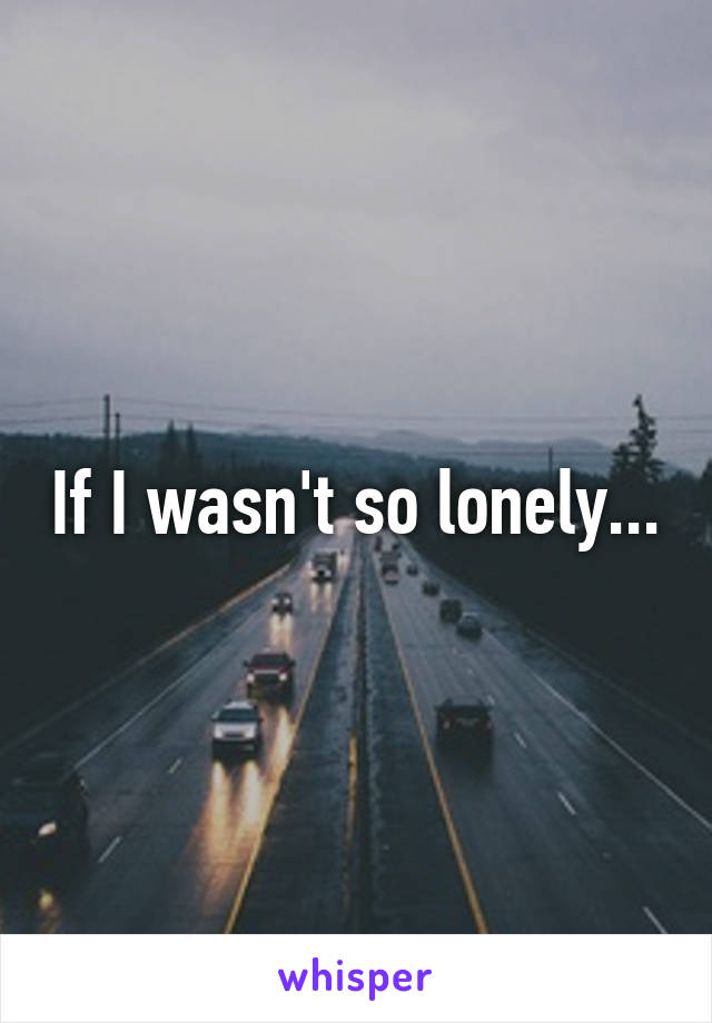 If I wasn't so lonely...