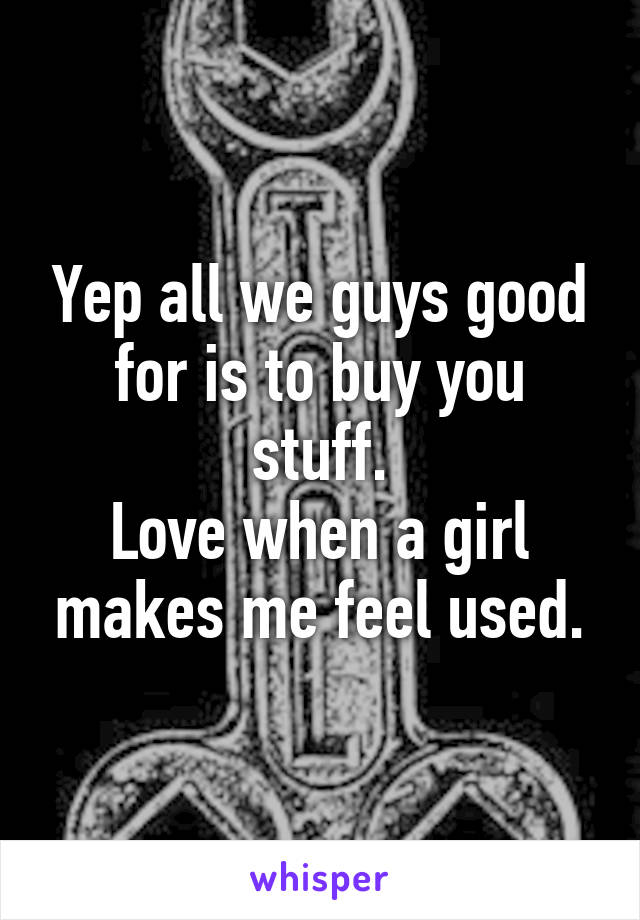 Yep all we guys good for is to buy you stuff.
Love when a girl makes me feel used.