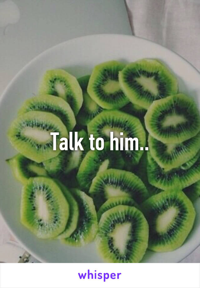 Talk to him..