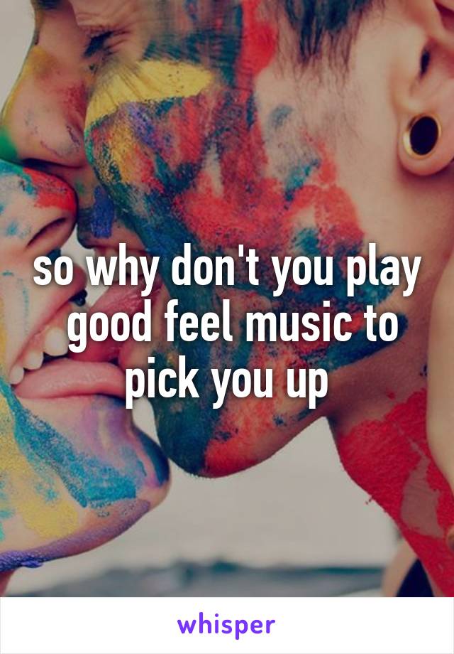 so why don't you play  good feel music to pick you up