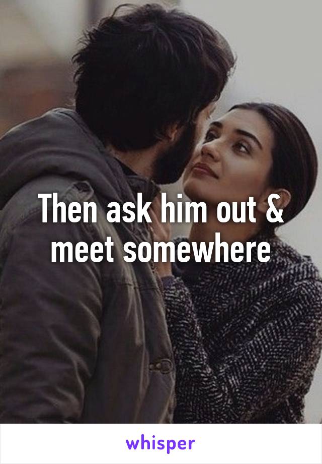 Then ask him out & meet somewhere
