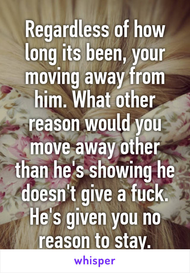 Regardless of how long its been, your moving away from him. What other reason would you move away other than he's showing he doesn't give a fuck. He's given you no reason to stay.