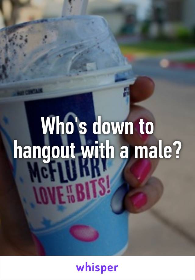 Who's down to hangout with a male?