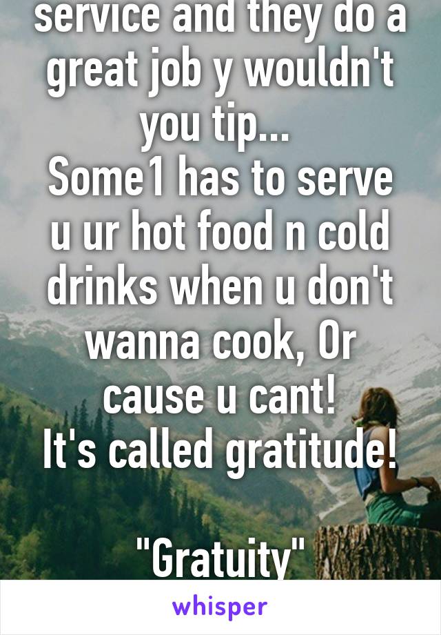 If some1 provides a service and they do a great job y wouldn't you tip... 
Some1 has to serve u ur hot food n cold drinks when u don't wanna cook, Or cause u cant!
It's called gratitude! 
"Gratuity"

