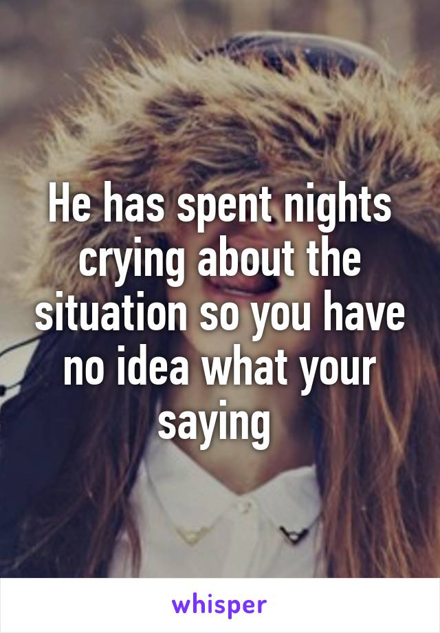 He has spent nights crying about the situation so you have no idea what your saying 
