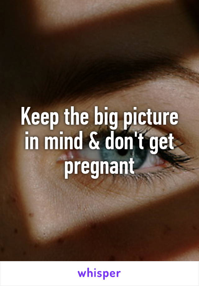 Keep the big picture in mind & don't get pregnant
