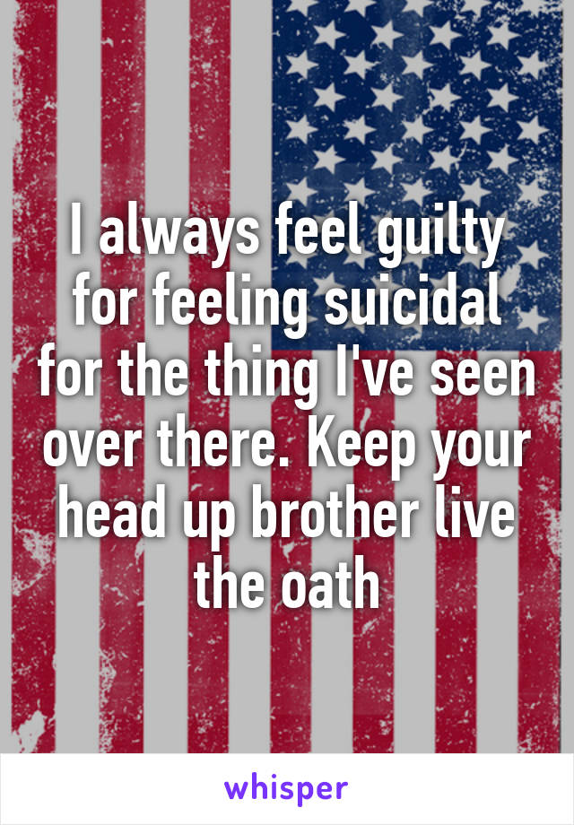 I always feel guilty for feeling suicidal for the thing I've seen over there. Keep your head up brother live the oath