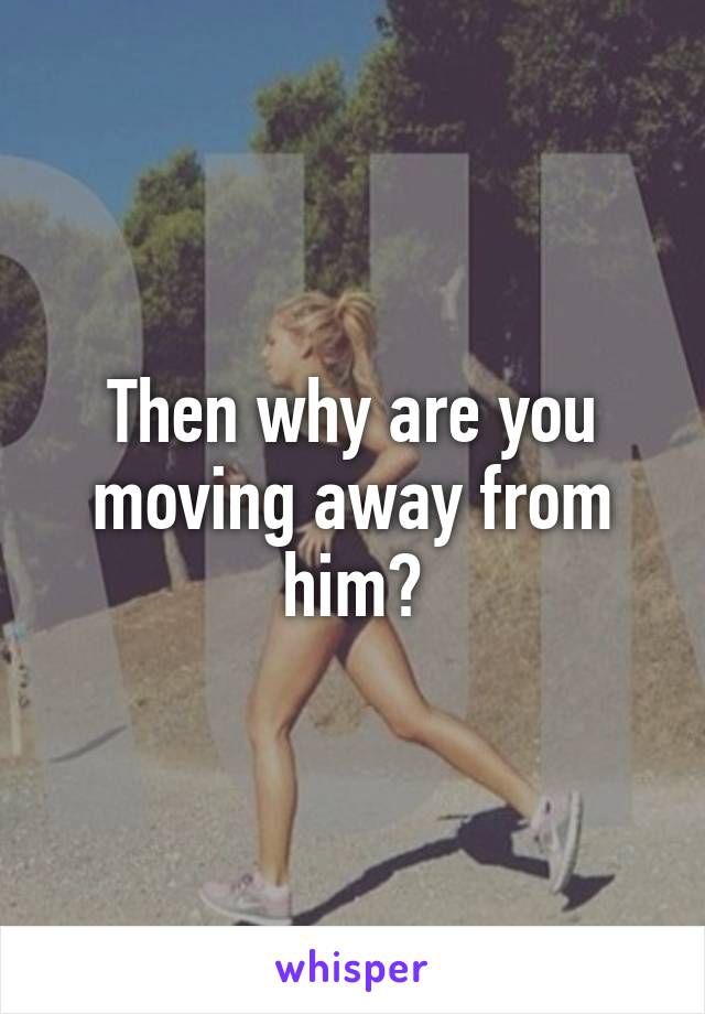 Then why are you moving away from him?