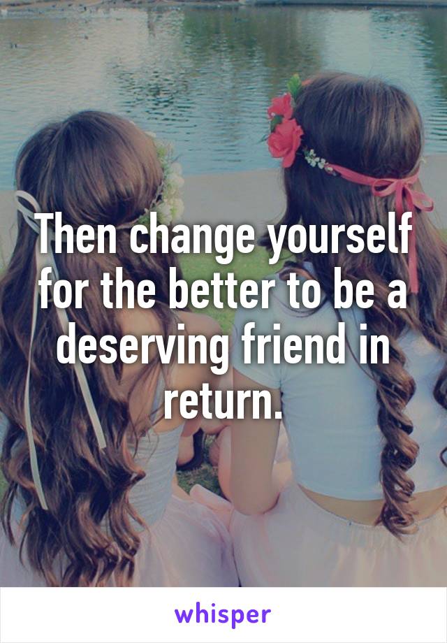 Then change yourself for the better to be a deserving friend in return.