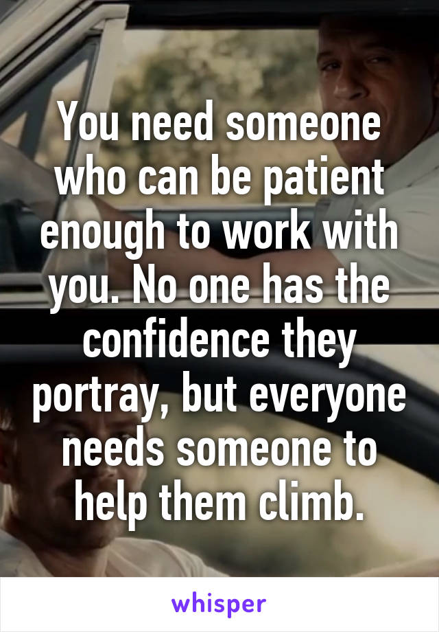 You need someone who can be patient enough to work with you. No one has the confidence they portray, but everyone needs someone to help them climb.