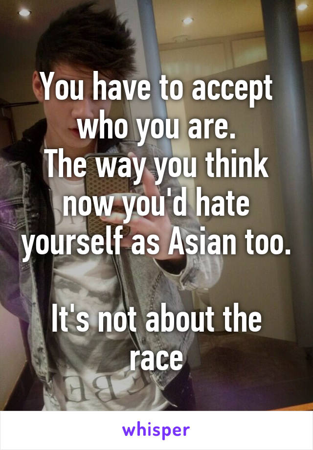 You have to accept who you are.
The way you think now you'd hate yourself as Asian too.

It's not about the race