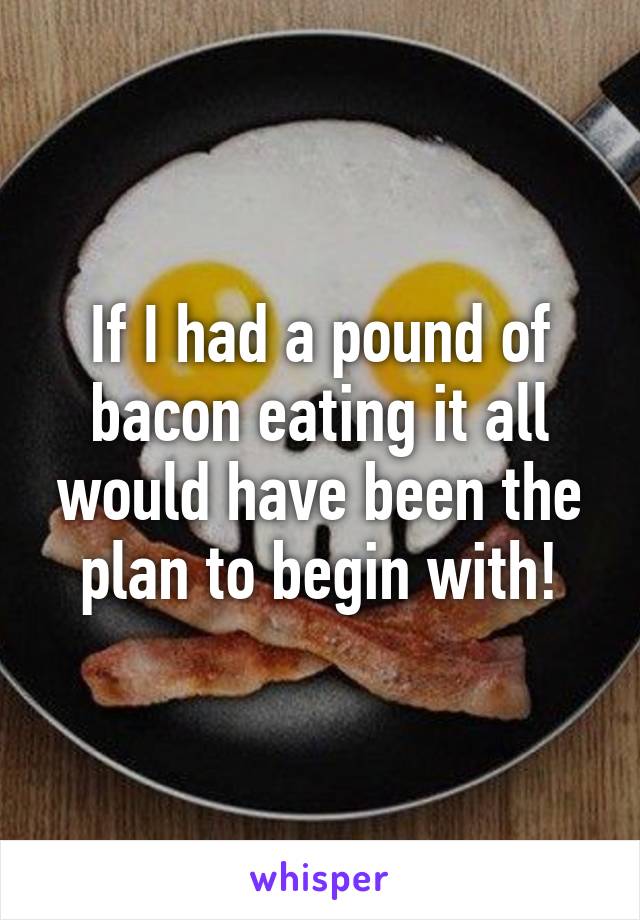 If I had a pound of bacon eating it all would have been the plan to begin with!