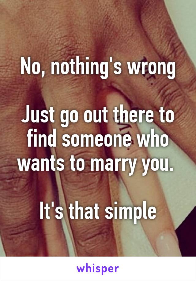 No, nothing's wrong

Just go out there to find someone who wants to marry you. 

It's that simple