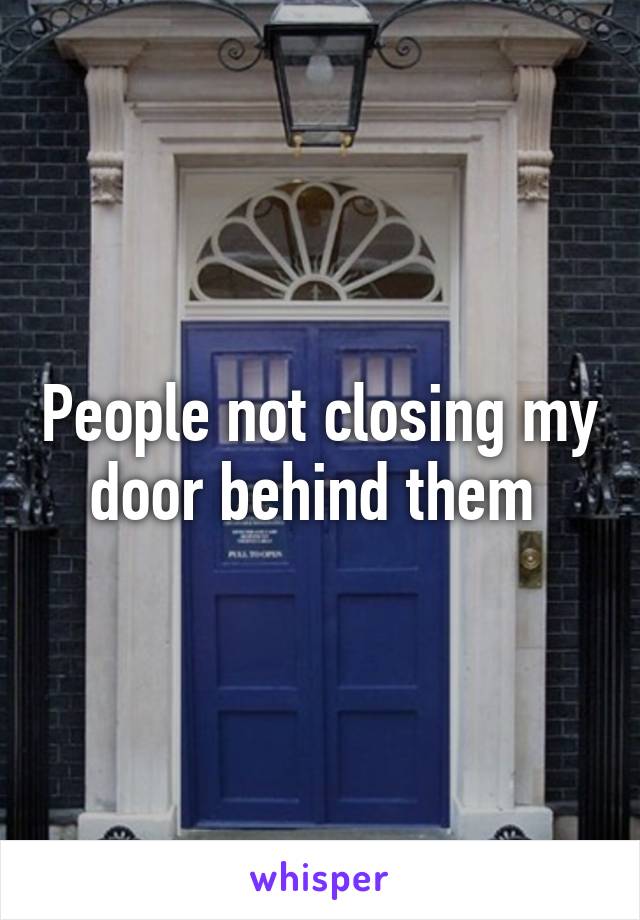 People not closing my door behind them 