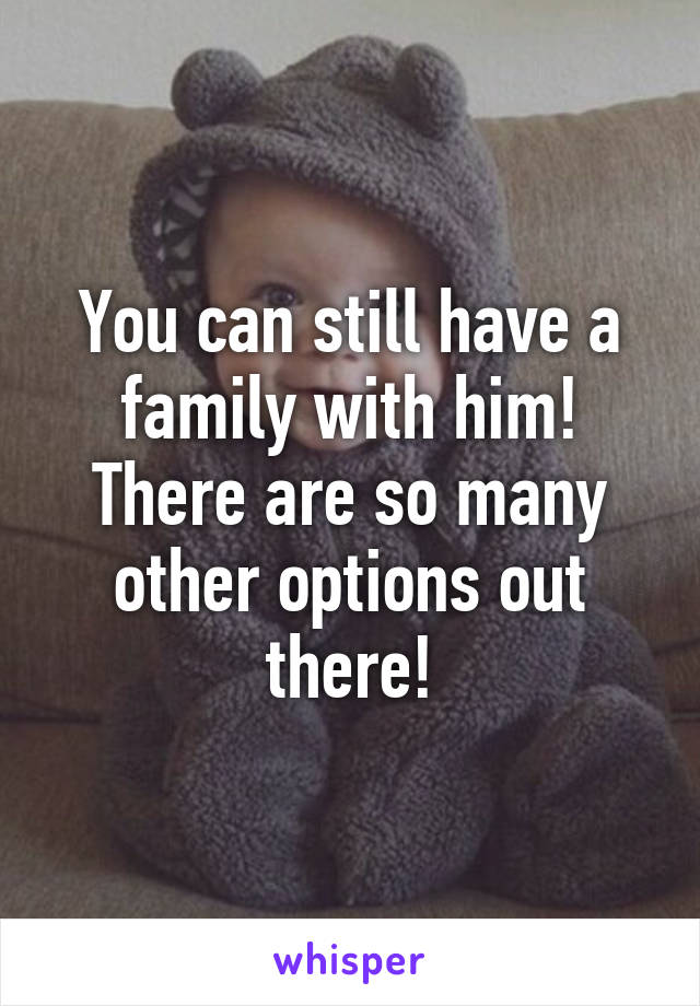 You can still have a family with him! There are so many other options out there!