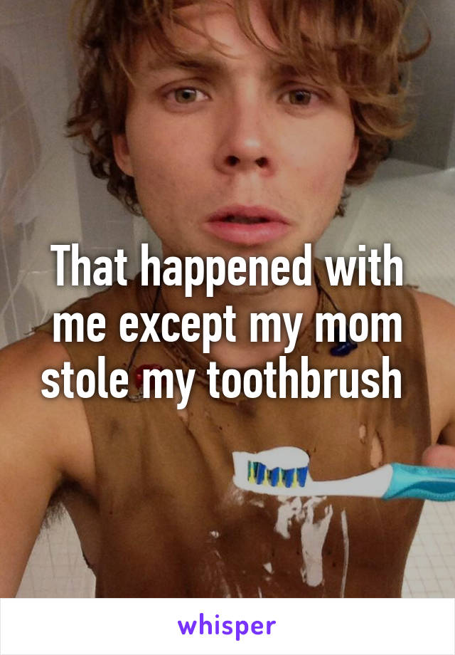 That happened with me except my mom stole my toothbrush 