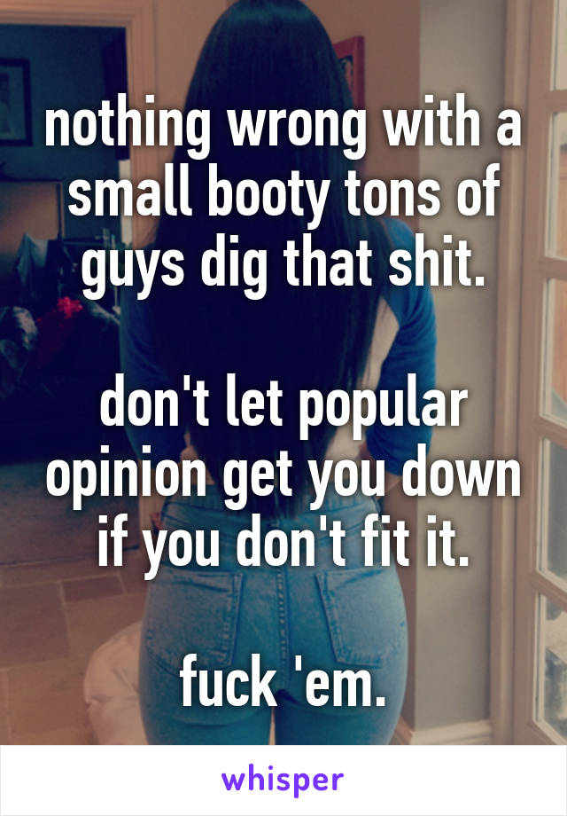nothing wrong with a small booty tons of guys dig that shit.

don't let popular opinion get you down if you don't fit it.

fuck 'em.