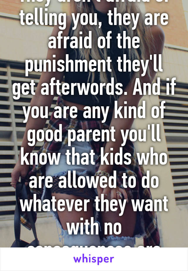 They aren't afraid of telling you, they are afraid of the punishment they'll get afterwords. And if you are any kind of good parent you'll know that kids who are allowed to do whatever they want with no consequences are spoiled.
