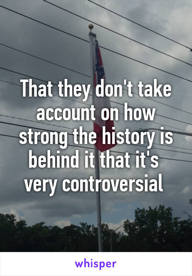 That they don't take account on how strong the history is behind it that it's  very controversial 