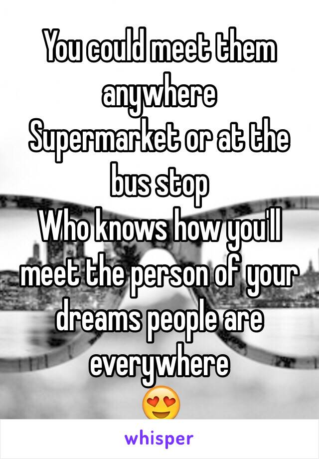 You could meet them anywhere 
Supermarket or at the bus stop
Who knows how you'll meet the person of your dreams people are everywhere 
😍