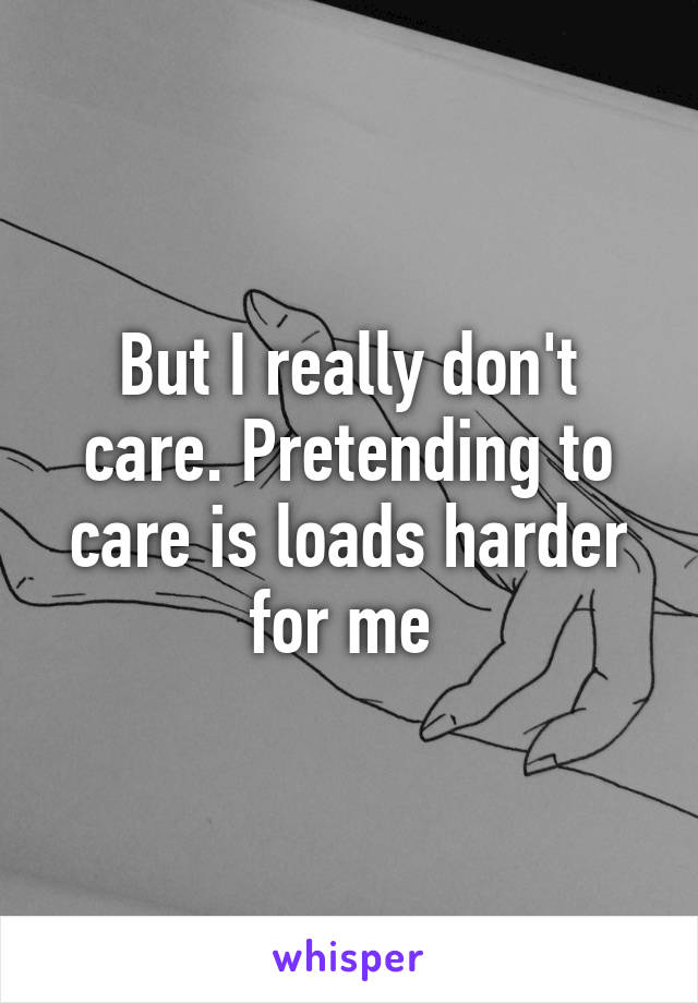 But I really don't care. Pretending to care is loads harder for me 