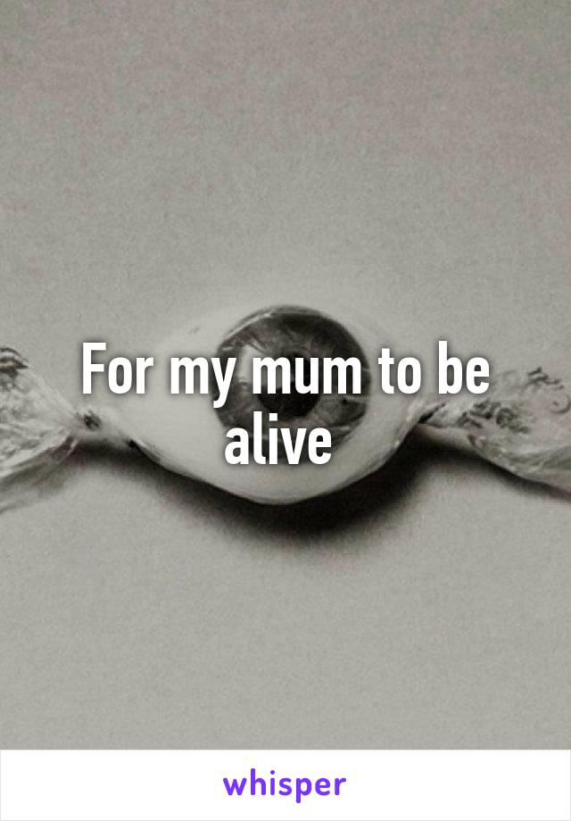 For my mum to be alive 