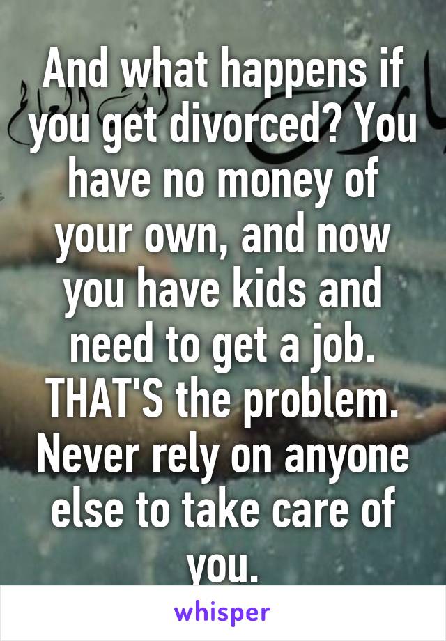 And what happens if you get divorced? You have no money of your own, and now you have kids and need to get a job. THAT'S the problem. Never rely on anyone else to take care of you.