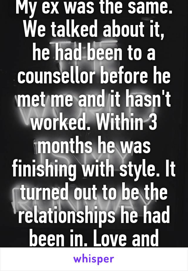 My ex was the same. We talked about it, he had been to a counsellor before he met me and it hasn't worked. Within 3 months he was finishing with style. It turned out to be the relationships he had been in. Love and security matter. 