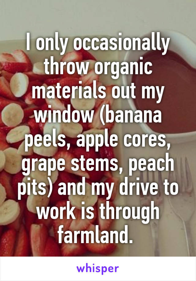 I only occasionally throw organic materials out my window (banana peels, apple cores, grape stems, peach pits) and my drive to work is through farmland. 