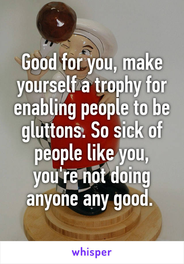 Good for you, make yourself a trophy for enabling people to be gluttons. So sick of people like you, you're not doing anyone any good. 