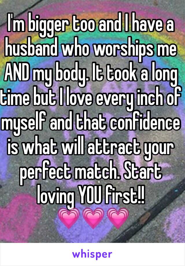 I'm bigger too and I have a husband who worships me AND my body. It took a long time but I love every inch of myself and that confidence is what will attract your perfect match. Start loving YOU first!!
 💗💗💗