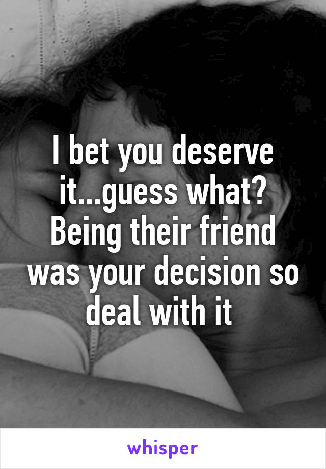 I bet you deserve it...guess what? Being their friend was your decision so deal with it 