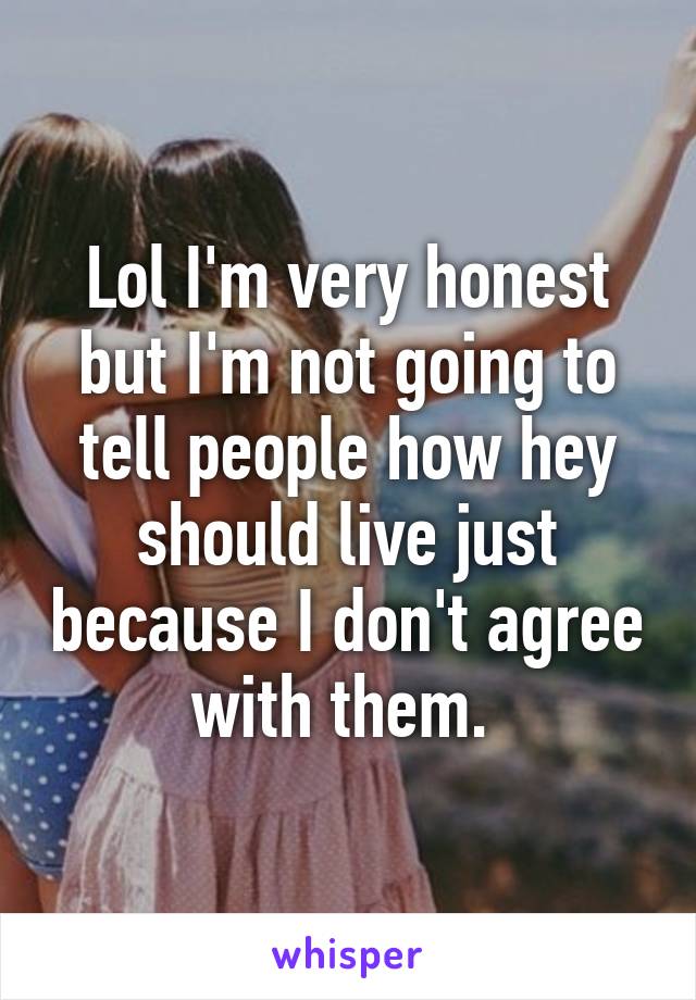 Lol I'm very honest but I'm not going to tell people how hey should live just because I don't agree with them. 