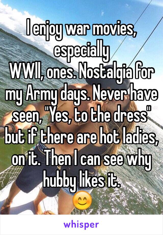 I enjoy war movies, especially
WWll, ones. Nostalgia for my Army days. Never have seen, "Yes, to the dress" but if there are hot ladies, on it. Then I can see why hubby likes it. 
😊