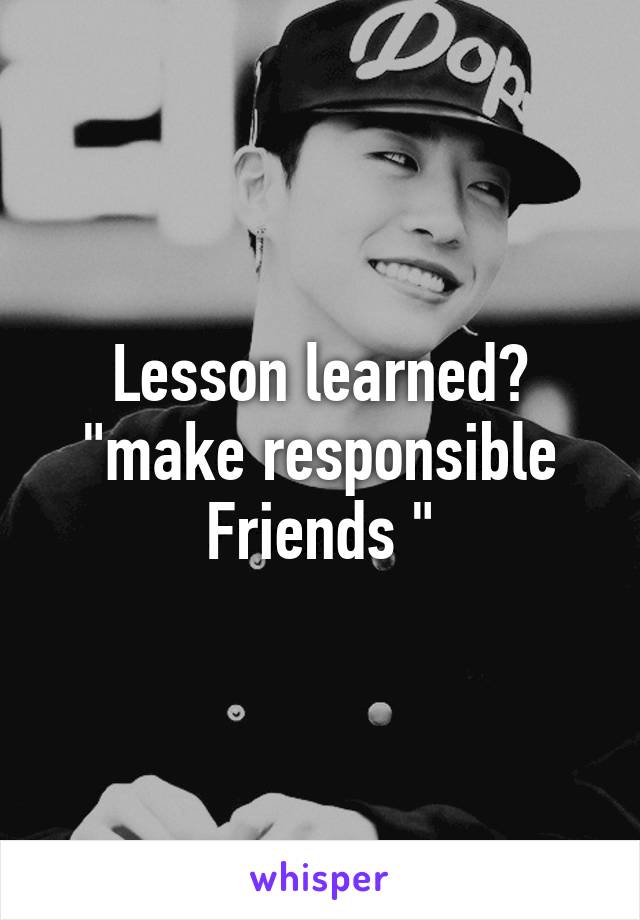 Lesson learned? "make responsible Friends "