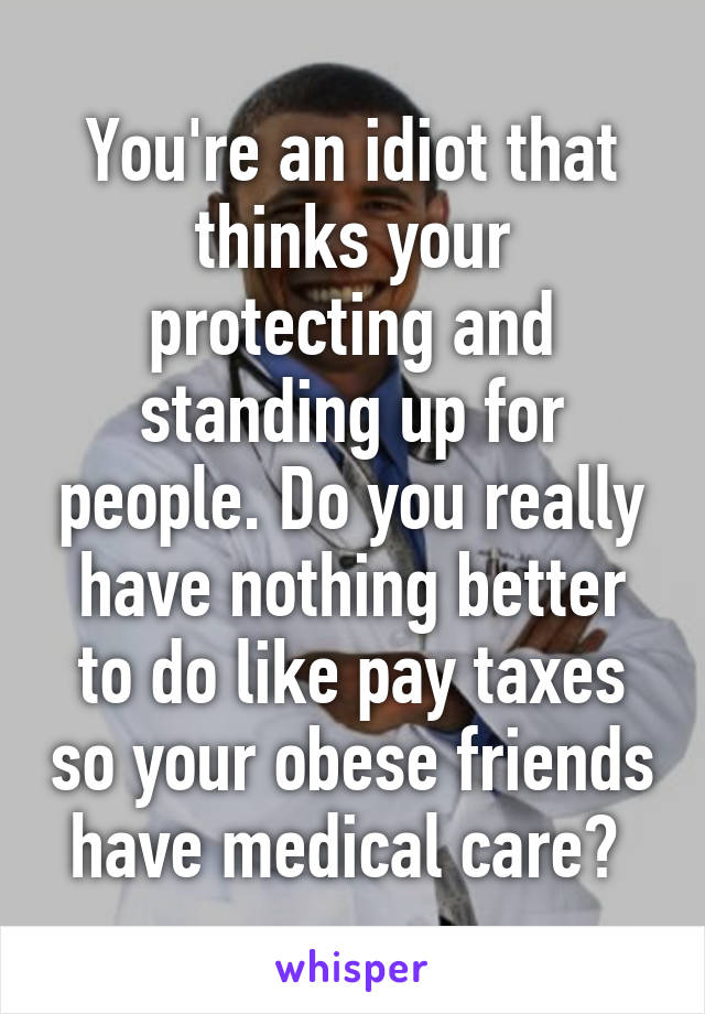 You're an idiot that thinks your protecting and standing up for people. Do you really have nothing better to do like pay taxes so your obese friends have medical care? 