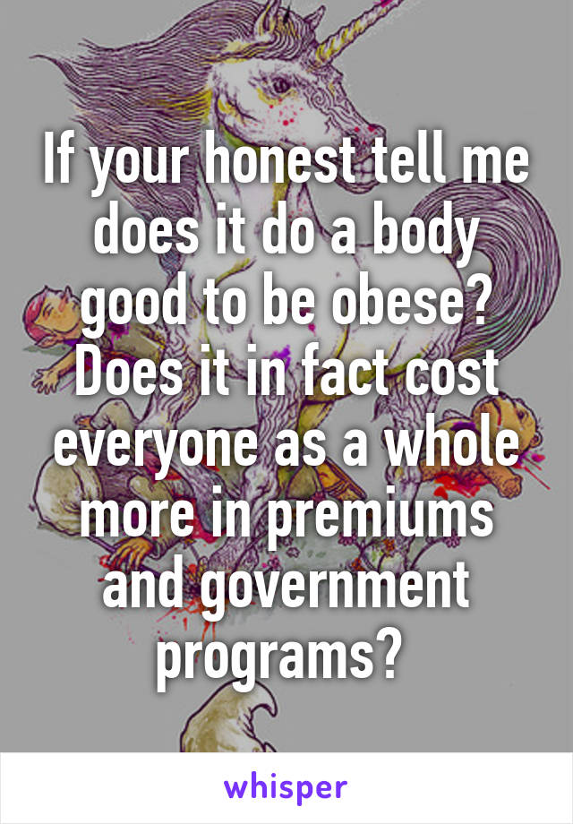 If your honest tell me does it do a body good to be obese? Does it in fact cost everyone as a whole more in premiums and government programs? 