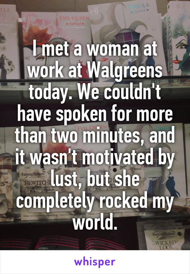 I met a woman at work at Walgreens today. We couldn't have spoken for more than two minutes, and it wasn't motivated by lust, but she completely rocked my world.