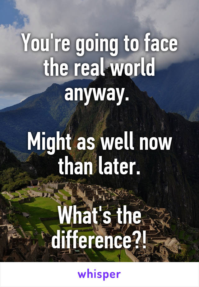 You're going to face the real world anyway. 

Might as well now than later.

What's the difference?!