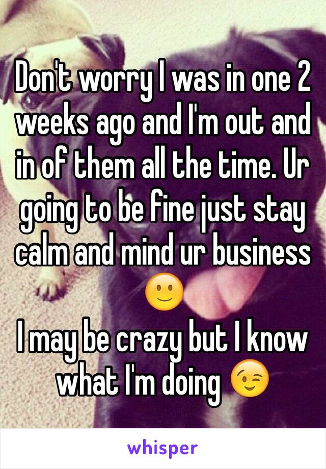 Don't worry I was in one 2 weeks ago and I'm out and in of them all the time. Ur going to be fine just stay calm and mind ur business 🙂 
I may be crazy but I know what I'm doing 😉