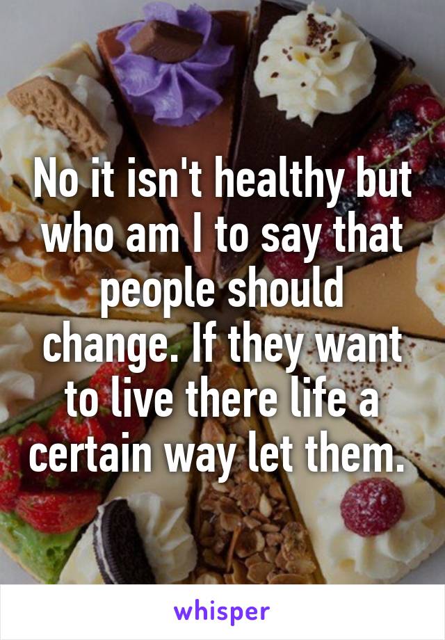 No it isn't healthy but who am I to say that people should change. If they want to live there life a certain way let them. 