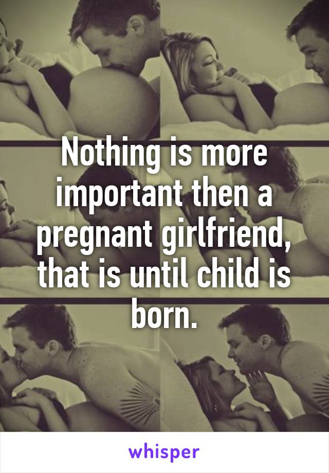 Nothing is more important then a pregnant girlfriend, that is until child is born.