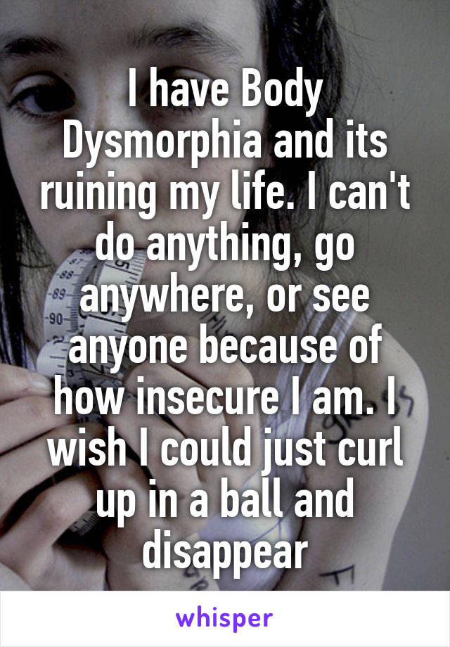 I have Body Dysmorphia and its ruining my life. I can't do anything, go anywhere, or see anyone because of how insecure I am. I wish I could just curl up in a ball and disappear