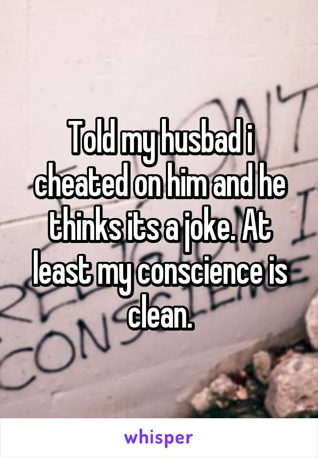Told my husbad i cheated on him and he thinks its a joke. At least my conscience is clean.