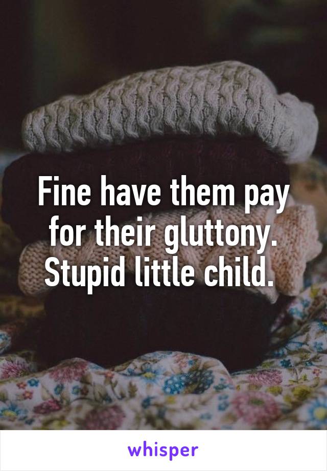 Fine have them pay for their gluttony. Stupid little child. 