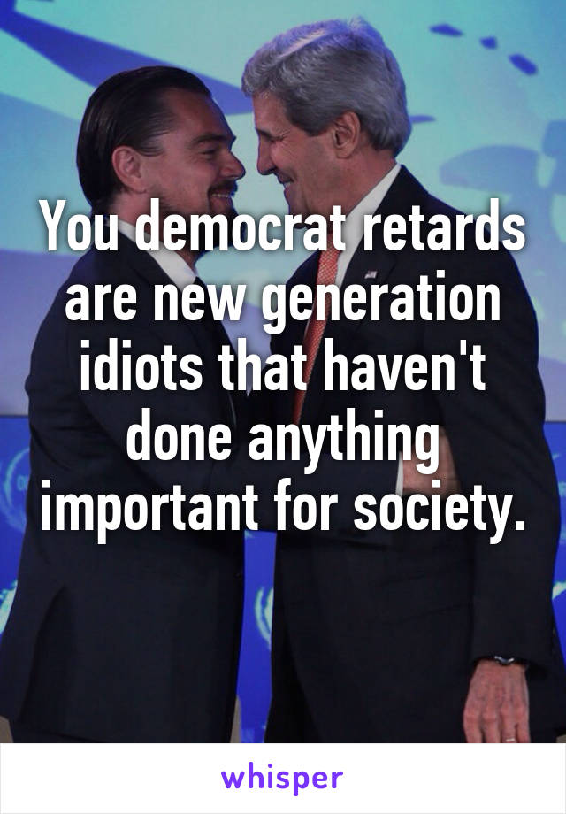 You democrat retards are new generation idiots that haven't done anything important for society. 