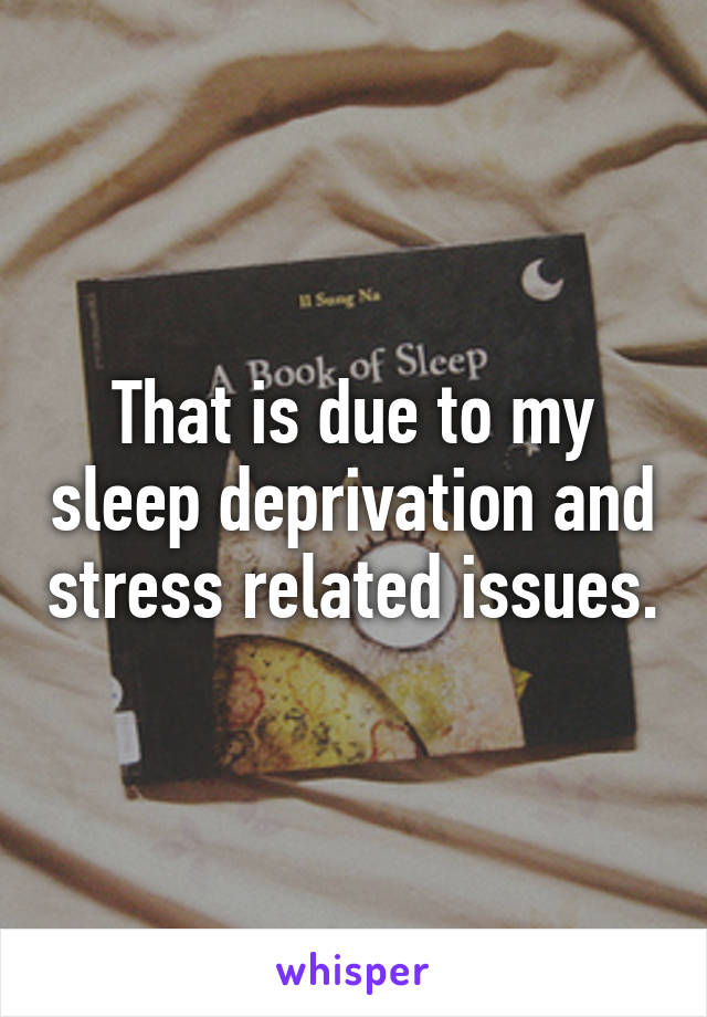 That is due to my sleep deprivation and stress related issues.