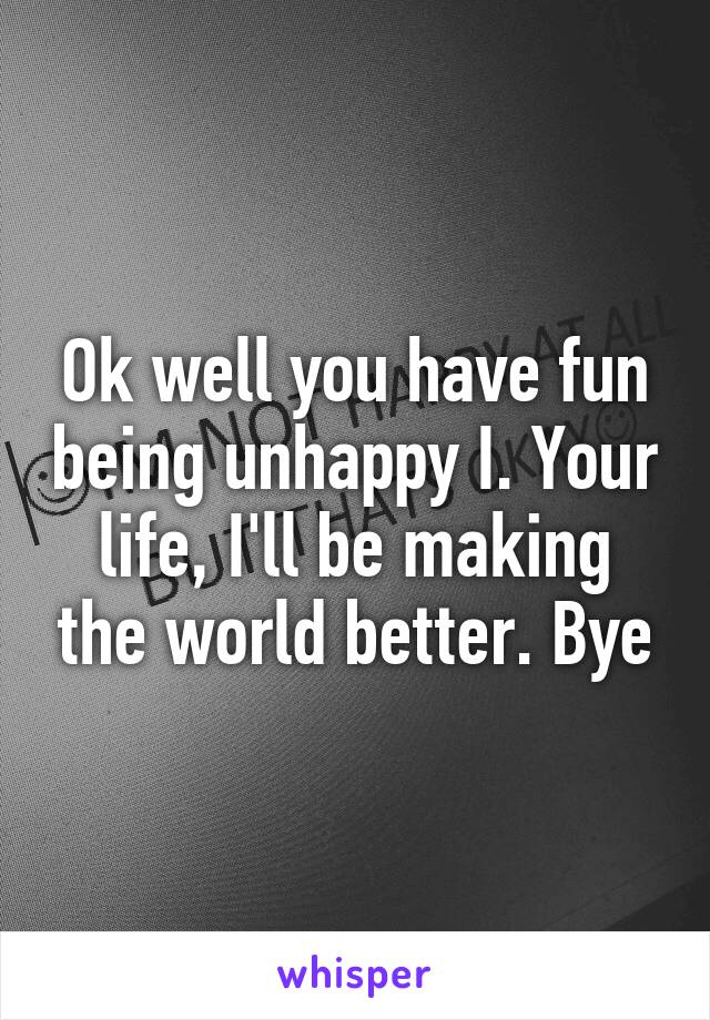 Ok well you have fun being unhappy I. Your life, I'll be making the world better. Bye